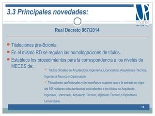 3.3 Principales novedades:
Real Decreto 967/2014
Titulaciones pre-Bolonia
En el mismo RD se regulan las homologaciones de títulos.
Establece los procedimientos para la correspondencia a los niveles de
MECES de:
13
 Títulos oficiales de Arquitectura, Ingeniería, Licenciatura, Arquitectura Técnica,
Ingeniería Técnica y Diplomatura
 Titulaciones profesionales y de enseñanza superior que a la entrada en vigor
del RD hubieran sido declaradas equivalentes a los títulos de Arquitecto,
Ingeniero, Licenciado, Arquitecto Técnico, Ingeniero Técnico o Diplomado
Universitario.
 