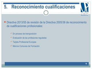 5. Reconocimiento cualificaciones
Directiva 2013/55 de revisión de la Directiva 2005/36 de reconocimiento
de cualificaciones profesionales:
16
 En proceso de transposición
 Evaluación de las profesiones reguladas
 Tarjeta Profesional Europea
 Marcos Comunes de Formación
 