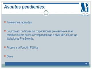 Asuntos pendientes:
Profesiones reguladas
En proceso: participación corporaciones profesionales en el
establecimiento de las correspondencias a nivel MECES de las
titulaciones Pre-Bolonia.
Acceso a la Función Pública
Otros
18
 