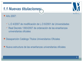 1.1 Nuevas titulaciones:
Año 2007:
 L.O 4/2007 de modificación de L.O 6/2001 de Universidades
 Real Decreto 1393/2007 de ordenación de las enseñanzas
universitarias oficiales
Desaparición Catálogo Títulos Universitarios Oficiales
Nueva estructura de las enseñanzas universitarias oficiales
3
 