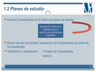 1.2 Planes de estudio:
Libertad Universidades en el diseño de planes de estudio
Diseño de plan de estudios: adquisición de competencias por parte de
los estudiantes.
Verificación y acreditación: Consejo de Universidades
ANECA
5
 