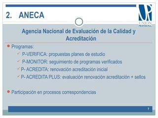 2. ANECA
7
Agencia Nacional de Evaluación de la Calidad y
Acreditación
Programas:
 P-VERIFICA: propuestas planes de estudio
 P-MONITOR: seguimiento de programas verificados
 P- ACREDITA: renovación acreditación inicial
 P- ACREDITA PLUS: evaluación renovación acreditación + sellos
Participación en procesos correspondencias
 
