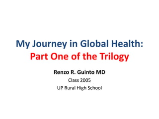 My Journey in Global Health:
Part One of the Trilogy
Renzo R. Guinto MD
Class 2005
UP Rural High School
 