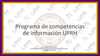 Programa de competencias
de información UPRH
Liz M. Pagán Santana, Ed.D.
Comunidad de Práctica de Destrezas de Información de la UPR
22 de febrero de 2019
 