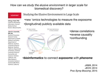 Studying the Elusive Environment in Large Scale
Itispossiblethatmorethan50%ofcomplexdiseaserisk
isattributedtodifferencesinanindividual’senvironment.1
Airpollution,smoking,anddietaredocumentedenviron-
mental factors affecting health, yet these factors are but
a fraction of the “exposome,” the totality of the exposure
loadoccurringthroughoutaperson’slifetime.1
Investigat-
ing one or a handful of exposures at a time has led to a
highly fragmented literature of epidemiologic associa-
tions. Much of that literature is not reproducible, and se-
lectivereportingmaybeamajorreasonforthelackofre-
producibility. A new model is required to discover
environmental exposures associated with disease while
mitigating possibilities of selective reporting.
Toremedythelackofreproducibilityandconcernsof
validity, multiple personal exposures can be assessed si-
multaneously in terms of their association with a condi-
tion or disease of interest; the strongest associations can
then be tentatively validated in independent data sets
(eg, as done in references 2 and 3).2,3
The main advan-
tages of this process include the ability to search the list
ofexposuresandadjustformultiplicitysystematicallyand
reportalltheprobedassociationsinsteadofonlythemost
significant results. The term “environment-wide associa-
tion studies” (EWAS) has been used to describe this ap-
proach (an analogy to genome-wide association stud-
ies).Forexample,Wangetal4
screenedmorethan2000
chemicalsinserumtodiscoverendogenousexposuresas-
sociated with risk for cardiovascular disease.
Therearenotablehurdlesinanalyzing“big”environ-
mental data. These same problems affect epidemiology
of1-risk-factor-at-a-time,butinEWAStheirprevalencebe-
comes more clearly manifest at large scale. When study-
the EWAS vantage point, intervening on β-carotene
(Figure, D) seems a futile exercise given its complex rela-
tionship with other nutrients and pollutants.
Giventhiscomplexity,howcanstudiesofenvironmen-
talriskmoveforward?First,EWASanalysesshouldbeap-
pliedtomultipledatasets,andconsistencycanbeformally
examinedforallassessedcorrelations.Second,thetempo-
ral relationship between exposure and changes in health
parametersmayofferhelpfulhintsaboutwhichofthesig-
nalsaremorethansimplecorrelations.Third,standardized
adjustedanalyses,inwhichadjustmentsareperformedsys-
tematicallyandinthesamewayacrossmultipledatasets,
may also help. This is in stark contrast with the current
model,wherebymostepidemiologicstudiesusesingledata
setswithoutreplicationaswellasnon–time-dependentas-
sessments,andreportedadjustmentsaremarkedlydiffer-
entacrossreportsanddatasets,eventhoseperformedby
thesameteam(differentapproachesincreasevaliditybut
mustbereconciledandassimilated).
However, eventually for most environmental cor-
relates,theremaybeunsurpassabledifficultyestablish-
ing potential causal inferences based on observational
data alone. Factors that seem protective may some-
times be tested in randomized trials. The complexity of
the multiple correlations also highlights the challenge
thatinterveningtomodify1putativeriskfactoralsomay
inadvertently affect multiple other correlated factors.
Even when a seemingly simple intervention is tested in
randomizedtrials(affectingasingleriskfactoramongthe
manycorrelations),theinterventionisnotreallysimple.
In essence what is tested are multiple perturbations of
factors correlated with the one targeted for interven-
VIEWPOINT
Chirag J. Patel, PhD
Center for Biomedical
Informatics, Harvard
Medical School,
Boston, Massachusetts.
John P. A. Ioannidis,
MD, DSc
Stanford Prevention
Research Center,
Department of Health
Research and Policy,
Department of
Medicine, Stanford
University School of
Medicine, Stanford,
California, Department
of Statistics, Stanford
University School of
Humanities and
Sciences, Stanford,
California, and
Meta-Research
Innovation Center at
Stanford (METRICS),
Stanford, California.
Opinion
JAMA, 2014
JECH, 2014
Proc Symp Biocomp, 2015
How can we study the elusive environment in larger scale for
biomedical discovery?
Studying the Elusive Environment in Large Scale
Itispossiblethatmorethan50%ofcomplexdiseaserisk
isattributedtodifferencesinanindividual’senvironment.1
Airpollution,smoking,anddietaredocumentedenviron-
mental factors affecting health, yet these factors are but
a fraction of the “exposome,” the totality of the exposure
loadoccurringthroughoutaperson’slifetime.1
Investigat-
ing one or a handful of exposures at a time has led to a
highly fragmented literature of epidemiologic associa-
tions. Much of that literature is not reproducible, and se-
lectivereportingmaybeamajorreasonforthelackofre-
producibility. A new model is required to discover
environmental exposures associated with disease while
mitigating possibilities of selective reporting.
Toremedythelackofreproducibilityandconcernsof
validity, multiple personal exposures can be assessed si-
multaneously in terms of their association with a condi-
tion or disease of interest; the strongest associations can
then be tentatively validated in independent data sets
(eg, as done in references 2 and 3).2,3
The main advan-
tages of this process include the ability to search the list
ofexposuresandadjustformultiplicitysystematicallyand
reportalltheprobedassociationsinsteadofonlythemost
significant results. The term “environment-wide associa-
tion studies” (EWAS) has been used to describe this ap-
the EWAS vantage point, intervening on β-carotene
(Figure, D) seems a futile exercise given its complex rela-
tionship with other nutrients and pollutants.
Giventhiscomplexity,howcanstudiesofenvironmen-
talriskmoveforward?First,EWASanalysesshouldbeap-
pliedtomultipledatasets,andconsistencycanbeformally
examinedforallassessedcorrelations.Second,thetempo-
ral relationship between exposure and changes in health
parametersmayofferhelpfulhintsaboutwhichofthesig-
nalsaremorethansimplecorrelations.Third,standardized
adjustedanalyses,inwhichadjustmentsareperformedsys-
tematicallyandinthesamewayacrossmultipledatasets
may also help. This is in stark contrast with the current
model,wherebymostepidemiologicstudiesusesingledata
setswithoutreplicationaswellasnon–time-dependentas-
sessments,andreportedadjustmentsaremarkedlydiffer-
entacrossreportsanddatasets,eventhoseperformedby
thesameteam(differentapproachesincreasevaliditybut
mustbereconciledandassimilated).
However, eventually for most environmental cor-
relates,theremaybeunsurpassabledifficultyestablish-
ing potential causal inferences based on observationa
data alone. Factors that seem protective may some-
times be tested in randomized trials. The complexity of
VIEWPOINT
Chirag J. Patel, PhD
Center for Biomedical
Informatics, Harvard
Medical School,
Boston, Massachusetts.
John P. A. Ioannidis,
MD, DSc
Stanford Prevention
Research Center,
Department of Health
Research and Policy,
Department of
Medicine, Stanford
University School of
Medicine, Stanford,
California, Department
of Statistics, Stanford
University School of
Humanities and
Sciences, Stanford,
California, and
Meta-Research
Innovation Center at
Stanford (METRICS),
Stanford, California.
Opinion
High-throughputascertainmentofendogenousindicatorsofen-
vironmentalexposurethatmayreflecttheexposomeincreasinglyat-
tractattention,andtheirperformanceneedstobecarefullyevaluated.
These include chemical detection of indicators of exposure through
metabolomics, proteomics, and biosensors.7
Eventually, patterns of
US federally funded gene expression experiment data be d
itedinpublicrepositoriessuchastheGeneExpressionOmnibu
repositoryhasbeeninstrumentalindevelopmentoftechnolo
measurement of gene expression, data standardization, and
ofdatafordiscovery.JustaswiththeGeneExpressionOmnib
Figure. Correlation Interdependency Globes for 4 Environmental Exposures (Cotinine, Mercury, Cadmium, Trans-β-Carotene) in National Healt
Nutrition Examination Survey (NHANES) Participants, 2003-2004
A Serum cotinine B Serum total mercury C Serum cadmium D Serum trans-β-carotene
37 Total correlations 42 Total correlations 68 Total correlations 68 Total correlations
Negative correlation Positive correl
Infectious
agents
Pollutants
Nutrients
and vitamins
Demographic
attributes
Eachcorrelationinterdependencyglobeincludes317environmentalexposures
representedbythenodesaroundtheperipheryoftheglobe.Pairwisecorrelations
aredepictedbyedges(lines)betweenthenodeofinterest(arrowhead)andother
nodes.Correlationswithabsolutevaluesexceeding0.2areshown(stronge
Thesizeofeachnodeisproportionaltothenumberofedgesforanode,and
thicknessofeachedgeindicatesthemagnitudeofthecorrelation.
Opinion Viewpoint
•bioinformatics to connect exposome with phenome
•new ‘omics technologies to measure the exposome
•dense correlations

•reverse causality
•confounding
•(longitudinal) publicly available data
 