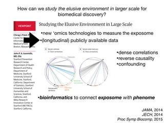 Studying the Elusive Environment in Large Scale
Itispossiblethatmorethan50%ofcomplexdiseaserisk
isattributedtodifferencesinanindividual’senvironment.1
Airpollution,smoking,anddietaredocumentedenviron-
mental factors affecting health, yet these factors are but
a fraction of the “exposome,” the totality of the exposure
loadoccurringthroughoutaperson’slifetime.1
Investigat-
ing one or a handful of exposures at a time has led to a
highly fragmented literature of epidemiologic associa-
tions. Much of that literature is not reproducible, and se-
lectivereportingmaybeamajorreasonforthelackofre-
producibility. A new model is required to discover
environmental exposures associated with disease while
mitigating possibilities of selective reporting.
Toremedythelackofreproducibilityandconcernsof
validity, multiple personal exposures can be assessed si-
multaneously in terms of their association with a condi-
tion or disease of interest; the strongest associations can
then be tentatively validated in independent data sets
(eg, as done in references 2 and 3).2,3
The main advan-
tages of this process include the ability to search the list
ofexposuresandadjustformultiplicitysystematicallyand
reportalltheprobedassociationsinsteadofonlythemost
significant results. The term “environment-wide associa-
tion studies” (EWAS) has been used to describe this ap-
proach (an analogy to genome-wide association stud-
ies).Forexample,Wangetal4
screenedmorethan2000
chemicalsinserumtodiscoverendogenousexposuresas-
sociated with risk for cardiovascular disease.
Therearenotablehurdlesinanalyzing“big”environ-
mental data. These same problems affect epidemiology
of1-risk-factor-at-a-time,butinEWAStheirprevalencebe-
comes more clearly manifest at large scale. When study-
the EWAS vantage point, intervening on β-carotene
(Figure, D) seems a futile exercise given its complex rela-
tionship with other nutrients and pollutants.
Giventhiscomplexity,howcanstudiesofenvironmen-
talriskmoveforward?First,EWASanalysesshouldbeap-
pliedtomultipledatasets,andconsistencycanbeformally
examinedforallassessedcorrelations.Second,thetempo-
ral relationship between exposure and changes in health
parametersmayofferhelpfulhintsaboutwhichofthesig-
nalsaremorethansimplecorrelations.Third,standardized
adjustedanalyses,inwhichadjustmentsareperformedsys-
tematicallyandinthesamewayacrossmultipledatasets,
may also help. This is in stark contrast with the current
model,wherebymostepidemiologicstudiesusesingledata
setswithoutreplicationaswellasnon–time-dependentas-
sessments,andreportedadjustmentsaremarkedlydiffer-
entacrossreportsanddatasets,eventhoseperformedby
thesameteam(differentapproachesincreasevaliditybut
mustbereconciledandassimilated).
However, eventually for most environmental cor-
relates,theremaybeunsurpassabledifficultyestablish-
ing potential causal inferences based on observational
data alone. Factors that seem protective may some-
times be tested in randomized trials. The complexity of
the multiple correlations also highlights the challenge
thatinterveningtomodify1putativeriskfactoralsomay
inadvertently affect multiple other correlated factors.
Even when a seemingly simple intervention is tested in
randomizedtrials(affectingasingleriskfactoramongthe
manycorrelations),theinterventionisnotreallysimple.
In essence what is tested are multiple perturbations of
factors correlated with the one targeted for interven-
VIEWPOINT
Chirag J. Patel, PhD
Center for Biomedical
Informatics, Harvard
Medical School,
Boston, Massachusetts.
John P. A. Ioannidis,
MD, DSc
Stanford Prevention
Research Center,
Department of Health
Research and Policy,
Department of
Medicine, Stanford
University School of
Medicine, Stanford,
California, Department
of Statistics, Stanford
University School of
Humanities and
Sciences, Stanford,
California, and
Meta-Research
Innovation Center at
Stanford (METRICS),
Stanford, California.
Opinion
JAMA, 2014
JECH, 2014
Proc Symp Biocomp, 2015
How can we study the elusive environment in larger scale for
biomedical discovery?
Studying the Elusive Environment in Large Scale
Itispossiblethatmorethan50%ofcomplexdiseaserisk
isattributedtodifferencesinanindividual’senvironment.1
Airpollution,smoking,anddietaredocumentedenviron-
mental factors affecting health, yet these factors are but
a fraction of the “exposome,” the totality of the exposure
loadoccurringthroughoutaperson’slifetime.1
Investigat-
ing one or a handful of exposures at a time has led to a
highly fragmented literature of epidemiologic associa-
tions. Much of that literature is not reproducible, and se-
lectivereportingmaybeamajorreasonforthelackofre-
producibility. A new model is required to discover
environmental exposures associated with disease while
mitigating possibilities of selective reporting.
Toremedythelackofreproducibilityandconcernsof
validity, multiple personal exposures can be assessed si-
multaneously in terms of their association with a condi-
tion or disease of interest; the strongest associations can
then be tentatively validated in independent data sets
(eg, as done in references 2 and 3).2,3
The main advan-
tages of this process include the ability to search the list
ofexposuresandadjustformultiplicitysystematicallyand
reportalltheprobedassociationsinsteadofonlythemost
significant results. The term “environment-wide associa-
tion studies” (EWAS) has been used to describe this ap-
the EWAS vantage point, intervening on β-carotene
(Figure, D) seems a futile exercise given its complex rela-
tionship with other nutrients and pollutants.
Giventhiscomplexity,howcanstudiesofenvironmen-
talriskmoveforward?First,EWASanalysesshouldbeap-
pliedtomultipledatasets,andconsistencycanbeformally
examinedforallassessedcorrelations.Second,thetempo-
ral relationship between exposure and changes in health
parametersmayofferhelpfulhintsaboutwhichofthesig-
nalsaremorethansimplecorrelations.Third,standardized
adjustedanalyses,inwhichadjustmentsareperformedsys-
tematicallyandinthesamewayacrossmultipledatasets
may also help. This is in stark contrast with the current
model,wherebymostepidemiologicstudiesusesingledata
setswithoutreplicationaswellasnon–time-dependentas-
sessments,andreportedadjustmentsaremarkedlydiffer-
entacrossreportsanddatasets,eventhoseperformedby
thesameteam(differentapproachesincreasevaliditybut
mustbereconciledandassimilated).
However, eventually for most environmental cor-
relates,theremaybeunsurpassabledifficultyestablish-
ing potential causal inferences based on observationa
data alone. Factors that seem protective may some-
times be tested in randomized trials. The complexity of
VIEWPOINT
Chirag J. Patel, PhD
Center for Biomedical
Informatics, Harvard
Medical School,
Boston, Massachusetts.
John P. A. Ioannidis,
MD, DSc
Stanford Prevention
Research Center,
Department of Health
Research and Policy,
Department of
Medicine, Stanford
University School of
Medicine, Stanford,
California, Department
of Statistics, Stanford
University School of
Humanities and
Sciences, Stanford,
California, and
Meta-Research
Innovation Center at
Stanford (METRICS),
Stanford, California.
Opinion
High-throughputascertainmentofendogenousindicatorsofen-
vironmentalexposurethatmayreflecttheexposomeincreasinglyat-
tractattention,andtheirperformanceneedstobecarefullyevaluated.
These include chemical detection of indicators of exposure through
metabolomics, proteomics, and biosensors.7
Eventually, patterns of
US federally funded gene expression experiment data be d
itedinpublicrepositoriessuchastheGeneExpressionOmnibu
repositoryhasbeeninstrumentalindevelopmentoftechnolo
measurement of gene expression, data standardization, and
ofdatafordiscovery.JustaswiththeGeneExpressionOmnib
Figure. Correlation Interdependency Globes for 4 Environmental Exposures (Cotinine, Mercury, Cadmium, Trans-β-Carotene) in National Healt
Nutrition Examination Survey (NHANES) Participants, 2003-2004
A Serum cotinine B Serum total mercury C Serum cadmium D Serum trans-β-carotene
37 Total correlations 42 Total correlations 68 Total correlations 68 Total correlations
Negative correlation Positive correl
Infectious
agents
Pollutants
Nutrients
and vitamins
Demographic
attributes
Eachcorrelationinterdependencyglobeincludes317environmentalexposures
representedbythenodesaroundtheperipheryoftheglobe.Pairwisecorrelations
aredepictedbyedges(lines)betweenthenodeofinterest(arrowhead)andother
nodes.Correlationswithabsolutevaluesexceeding0.2areshown(stronge
Thesizeofeachnodeisproportionaltothenumberofedgesforanode,and
thicknessofeachedgeindicatesthemagnitudeofthecorrelation.
Opinion Viewpoint
•bioinformatics to connect exposome with phenome
•new ‘omics technologies to measure the exposome
•dense correlations

•reverse causality
•confounding
•(longitudinal) publicly available data
 