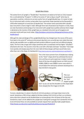 Upright Bass History
The earliest forms of upright or “Double Bass” illustrations are dated as far back as 1516, however
this is contradicted by “Prospero” in 1493 as he wrote of “viols as big as myself” which due to
speculation could be a reference to an even earlier form of upright/double bass. It is easier to look
for an instrument with a similar tuning rather than a particular shape (pointed out by Planyavsky in
1970) when looking for an early form of double bass. The earliest name associated with a double
bass instrument is Hanns Vogel in 1563. Although there were illustrations by Prospero in 1516, these
are only illustrations and drawings of an instrument with upright bass qualities whereas Hanns Vogel
is declaired as the inventor of the upright bass as a standard instrument we all recognise and
associate mainly with jazz music today. (http://earlybass.com/articles-bibliographies/history-of-the-
double-bass/)
Although the style and design of the upright/double bass has changed over the course of the years
from back in the early 16th
century to the present day there are currently two main styles that exist
side by side and differ ever so slightly yet both produce different sounds and suit different playing
styles. The first is like a huge violin shape sometimes with a curved back and has higher “shoulders”
attached to the neck. The second is more like a viol with a flat back and lower “shoulders” that slope
more quickly and steeply away from the neck. Both of these designs will have sound holes more
often than not in the shape of a backwards C.(http://www.soundjunction.org/thedoublebassahistory.aspa?NodeID=1)
This is the more common form of double bass relating
to the “Violin” shape which has withstood the test of
time and they are quite expensive in today’s market.
Some of the top end upright basses can fetch around
£2000, £5000 or even £9000 in some cases which is
around about the same price someone would pay for a
top end electric bass guitar.
This is an
illustration of
the “Viol”
shaped upright
bass” as you can see the shoulders on this slope down
more steeply than the image on the left.
To tune a double bass it is done in fourths (E-A-D-G) to produce a rich lower down tone to the
sound. Sometimes a fifth string is added to the bass making it (B-E-A-D-G) so that in an orchestra
every note that is played can be doubled down an octave giving it the rich boost of the low end.
Sometimes a lever can be added to the upright bass making the tuning go from standard (E-A-D-G)
to (C-A-D-G) but these are only available on private request from specially made upright basses.
(http://www.soundjunction.org/thedoublebasstuning.aspa?NodeID=0)
 