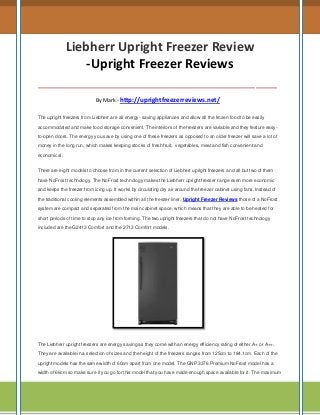 Liebherr Upright Freezer Review
-Upright Freezer Reviews
__________________________________
By Mark - http://uprightfreezerreviews.net/
The upright freezers from Liebherr are all energy- saving appliances and allow all the frozen food to be easily
accommodated and make food storage convenient. The interiors of the freezers are variable and they feature easyto-open doors. The energy you save by using one of these freezers as opposed to an older freezer will save a lot of
money in the long run, which makes keeping stocks of fresh fruit, vegetables, meat and fish convenient and
economical.
There are eight models to choose from in the current selection of Liebherr upright freezers and all but two of them
have NoFrost technology. The NoFrost technology makes the Liebherr upright freezer range even more economic
and keeps the freezer from icing up. It works by circulating dry air around the freezer cabinet using fans. Instead of
the traditional cooling elements assembled within all the freezer liner, Upright Freezer Reviews those of a NoFrost
system are compact and separated from the main cabinet space, which means that they are able to be heated for
short periods of time to stop any ice from forming. The two upright freezers that do not have NoFrost technology
included are the G2413 Comfort and the 2713 Comfort models.

The Liebherr upright freezers are energy saving as they come with an energy efficiency rating of either A+ or A++.
They are available in a selection of sizes and the height of the freezers ranges from 125cm to 184.1cm. Each of the
upright models has the same width of 60cm apart from one model. The GNP 3376 Premium NoFrost model has a
width of 66cm so make sure if you go for this model that you have made enough space available for it. The maximum

 