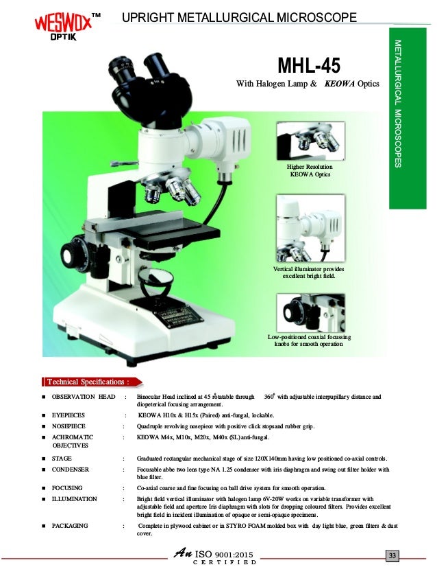 MHL-45
0 0
 360 with adjustable interpupillary distance and
diopeterical focusing arrangement.
 EYEPIECES : KEOWA H10x & H15x (Paired) anti-fungal, lockable.
 NOSEPIECE : Quadruple revolving nosepiece with positive click stopsand rubber grip.
 ACHROMATIC : KEOWA M4x, M10x anti-fungal.
 STAGE : Graduated rectangular mechanical stage of size 120X140mm having low positioned co-axial controls.
 CONDENSER : Focusable abbe two lens type NA 1.25 condenser with iris diaphragm and swing out ﬁlter holder with
blue ﬁlter.
 FOCUSING : Co-axial coarse and ﬁne focusing on ball drive system for smooth operation.
 ILLUMINATION : Bright ﬁeld vertical illuminator with halogen lamp 6V-20W works on variable transformer with
adjustable ﬁeld and aperture Iris diaphragm with slots for dropping coloured ﬁlters. Provides excellent
bright ﬁeld in incident illumination of opaque or semi-opaque specimens.
 PACKAGING : Complete in plywood cabinet or in STYRO FOAM molded box with day light blue, green ﬁlters & dust
cover.
OBSERVATION HEAD : Binocular Head inclined at 45 rotatable through
, M20x, M40x (SL)
With Halogen Lamp & KEOWA Optics
OBJECTIVES
Higher Resolution
KEOWA Optics
Vertical illuminator provides
excellent bright ﬁeld.
Low-positioned coaxial focussing
knobs for smooth operation
C E R T I F I E D
ISO 9001:2015
An
UPRIGHT METALLURGICAL MICROSCOPE
METALLURGICAL
MICROSCOPES
33
TM
Technical Speciﬁcations :
Technical Speciﬁcations :
 