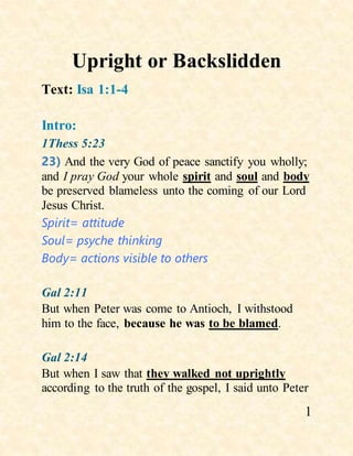 1
Upright or Backslidden
Text: Isa 1:1-4
Intro:
1Thess 5:23
23) And the very God of peace sanctify you wholly;
and I pray God your whole spirit and soul and body
be preserved blameless unto the coming of our Lord
Jesus Christ.
Spirit= attitude
Soul= psyche thinking
Body= actions visible to others
Gal 2:11
But when Peter was come to Antioch, I withstood
him to the face, because he was to be blamed.
Gal 2:14
But when I saw that they walked not uprightly
according to the truth of the gospel, I said unto Peter
 