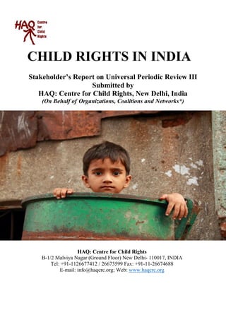 CHILD RIGHTS IN INDIA
Stakeholder’s Report on Universal Periodic Review III
Submitted by
HAQ: Centre for Child Rights, New Delhi, India
(On Behalf of Organizations, Coalitions and Networks*)
HAQ: Centre for Child Rights
B-1/2 Malviya Nagar (Ground Floor) New Delhi- 110017, INDIA
Tel: +91-1126677412 / 26673599 Fax: +91-11-26674688
E-mail: info@haqcrc.org; Web: www.haqcrc.org
 