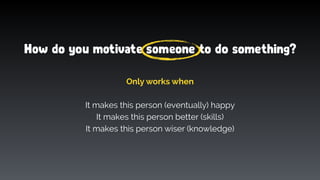 How do you motivate someone to do something?
Only works when
It makes this person (eventually) happy
It makes this person better (skills)
It makes this person wiser (knowledge)
 
