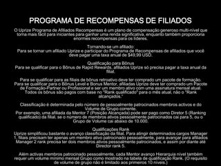 PROGRAMA DE RECOMPENSAS DE FILIADOS
O Uprize Programa de Afiliados Recompensas é um plano de compensação generoso multi-nível que
 torna mais fácil para iniciantes para ganhar uma renda significativa, enquanto também proporciona
                                 enormes recompensas para os líderes.
                                      Tornando-se um afiliado:
 Para se tornar um afiliado Uprize e participar do Programa de Recompensas de afiliados que você
                            deve pagar uma taxa anual de $49,99 USD.
                                     Qualificação para Bônus
Para se qualificar para o Bônus de Rapid Rewards, afiliados Uprize só precisa pagar a taxa anual da
                                               filial.
  Para se qualificar para as filiais de bônus retroativo deve ter comprado um pacote de formação.
Para se qualificar para o Bônus Level e Bonus Mentor, afiliadas Uprize deve ter comprado um Pacote
  de Formação-Partner ou Profissional e ser um membro ativo com uma assinatura mensal atual.
     Todos os bônus são pagos com base no "Rank qualificado" para o mês atual, não o "Rank
                                             alcançados.“
  Classificação é determinada pelo número de pessoalmente patrocinados membros activos e do
                                      Volume de Grupo corrente.
Por exemplo, uma afiliada da Mentor 7 (Posição Alcançada) pode ser pago como Diretor 5 (Ranking
 qualificado) da filial, se o número de membros ativos pessoalmente patrocinados cai para 5, ou o
                                Grupo de Volume cai abaixo de 10.000.
                                         Qualificações Rank
Uprize simplificou bastante o avanço classificação da filial. Para atingir determinados cargos Manager
1, filiais precisam ter apenas um membro ativo patrocinado pessoalmente, para avançar para afiliados
 Manager 2 rank precisa ter dois membros ativos pessoalmente patrocinados, e assim por diante até
                                           Director rank 5.
  Além activas membros patrocinado pessoalmente, cada Mentor avanço Hierarquia nível também
requer um volume mínimo mensal Grupo como mostrado na tabela de qualificação Rank. (O requisito
                  de volume de grupo não é limitado aos primeiros 10 níveis.)
 