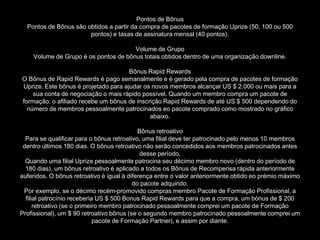 Pontos de Bônus
  Pontos de Bônus são obtidos a partir da compra de pacotes de formação Uprize (50, 100 ou 500
                       pontos) e taxas de assinatura mensal (40 pontos).

                                      Volume de Grupo
    Volume de Grupo é os pontos de bônus totais obtidos dentro de uma organização downline.

                                      Bônus Rapid Rewards
O Bônus de Rapid Rewards é pago semanalmente e é gerado pela compra de pacotes de formação
Uprize. Este bônus é projetado para ajudar os novos membros alcançar US $ 2.000 ou mais para a
    sua conta de negociação o mais rápido possível. Quando um membro compra um pacote de
formação, o afiliado recebe um bônus de inscrição Rapid Rewards de até US $ 500 dependendo do
  número de membros pessoalmente patrocinados eo pacote comprado como mostrado no gráfico
                                             abaixo.

                                            Bônus retroativo
  Para se qualificar para o bônus retroativo, uma filial deve ter patrocinado pelo menos 10 membros
 dentro últimos 180 dias. O bônus retroativo não serão concedidos aos membros patrocinados antes
                                             desse período.
  Quando uma filial Uprize pessoalmente patrocina seu décimo membro novo (dentro do período de
  180 dias), um bônus retroativo é aplicado a todos os Bônus de Recompensa rápida anteriormente
auferidos. O bônus retroativo é igual à diferença entre o valor anteriormente obtido eo prémio máximo
                                          do pacote adquirido.
 Por exemplo, se o décimo recém-promovido compras membro Pacote de Formação Profissional, a
  filial patrocínio receberia US $ 500 Bonus Rapid Rewards para que a compra, um bónus de $ 200
      retroativo (se o primeiro membro patrocinado pessoalmente comprei um pacote de Formação
Profissional), um $ 90 retroativo bônus (se o segundo membro patrocinado pessoalmente comprei um
                             pacote de Formação Partner), e assim por diante.
 