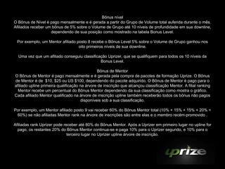 Bônus nível
O Bônus de Nível é pago mensalmente e é gerada a partir do Grupo de Volume total auferida durante o mês.
Afiliados receber um bônus de 5% sobre o Volume de Grupo até 10 níveis de profundidade em sua downline,
                    dependendo de sua posição como mostrado na tabela Bonus Level.

 Por exemplo, um Mentor afiliado posto 8 recebe o Bônus Level 5% sobre o Volume de Grupo ganhou nos
                                  oito primeiros níveis de sua downline.

  Uma vez que um afiliado conseguiu classificação Uprizer, que se qualifiquem para todos os 10 níveis da
                                              Bonus Level.

                                                Bônus de Mentor
O Bônus de Mentor é pago mensalmente e é gerada pela compra de pacotes de formação Uprize. O Bônus
de Mentor é de $10, $25 ou US $100, dependendo do pacote adquirido. O Bônus de Mentor é pago para o
afiliado upline primeira qualificação na árvore de inscrição que alcançou classificação Mentor. A filial ranking
  Mentor recebe um percentual do Bônus Mentor dependendo da sua classificação como mostra o gráfico.
Cada afiliado Mentor qualificado na árvore de inscrição upline também receberão todos os bônus não pagos
                                      disponíveis sob a sua classificação.

Por exemplo, um Mentor afiliado posto 9 vai receber 60% do Bônus Mentor total (10% + 15% + 15% + 20% =
 60%) se não afiliadas Mentor rank na árvore de inscrições são entre elas e o membro recém-promovido .

Afiliadas rank Uprizer pode receber até 80% do Bônus Mentor. Após a Uprizer em primeiro lugar no upline for
  pago, os restantes 20% do Bônus Mentor continua-se e paga 10% para o Uprizer segundo, e 10% para o
                              terceiro lugar no Uprizer upline árvore de inscrição.
 