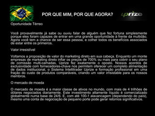POR QUE MIM, POR QUE AGORA?

Oportunidade Térreo

Você provavelmente já sabe ou ouviu falar de alguém que fez fortuna simplesmente
porque eles foram capazes de entrar em uma grande oportunidade à frente da multidão.
Agora você tem a chance de ser essa pessoa, e colher todos os benefícios associados
de estar entre os primeiros.
Valor irresistível
Voltamos a proposição de valor do marketing direto em sua cabeça. Enquanto um monte
empresas de marketing direto inflar os preços de 700% ou mais para cobrir o seu plano
de comissão multi-camadas, Uprize fez exatamente o oposto. Nossos acordos de
exclusividade com fornecedores-chave nos permitem oferecer um completo alimentação
de dados institucional, o Sistema Intellitrader Uprize e formação profissional em uma
fração do custo de produtos comparáveis​​, criando um valor irrisistable para os nossos
membros.
O mercado de moeda
O mercado de moeda é a maior classe de ativos no mundo, com mais de 4 trilhões de
dólares negociados diariamente. Este investimento altamente líquido é comercializado
globalmente numa base de 24/6. E, com até 100-1 alavancagem (dependendo do país),
mesmo uma conta de negociação de pequeno porte pode gerar retornos significativos.
 