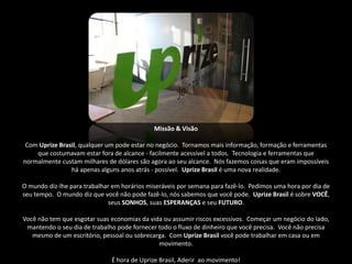 Missão & Visão

 Com Uprize Brasil, qualquer um pode estar no negócio. Tornamos mais informação, formação e ferramentas
    que costumavam estar fora de alcance - facilmente acessível a todos. Tecnologia e ferramentas que
normalmente custam milhares de dólares são agora ao seu alcance. Nós fazemos coisas que eram impossíveis
                há apenas alguns anos atrás - possível. Uprize Brasil é uma nova realidade.

O mundo diz-lhe para trabalhar em horários miseráveis ​por semana para fazê-lo. Pedimos uma hora por dia de
seu tempo. O mundo diz que você não pode fazê-lo, nós sabemos que você pode. Uprize Brasil é sobre VOCÊ,
                             seus SONHOS, suas ESPERANÇAS e seu FUTURO.

Você não tem que esgotar suas economias da vida ou assumir riscos excessivos. Começar um negócio do lado,
 mantendo o seu dia de trabalho pode fornecer todo o fluxo de dinheiro que você precisa. Você não precisa
   mesmo de um escritório, pessoal ou sobrecarga. Com Uprize Brasil você pode trabalhar em casa ou em
                                              movimento.

                               É hora de Uprize Brasil, Aderir ao movimento!
 