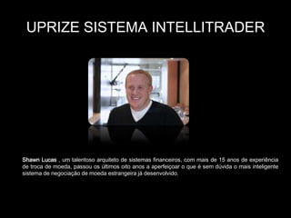 UPRIZE SISTEMA INTELLITRADER




Shawn Lucas , um talentoso arquiteto de sistemas financeiros, com mais de 15 anos de experiência
de troca de moeda, passou os últimos oito anos a aperfeiçoar o que é sem dúvida o mais inteligente
sistema de negociação de moeda estrangeira já desenvolvido.
 