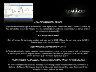A PLATAFORMA METATRADER

O Sistema Intellitrader Uprize é construído sobre a plataforma MetaTrader. MetaTrader é o padrão de
fato para todo o mundo de troca de moeda, oferecendo um ambiente rico em recursos para a análise
                                     do comércio e de execução.

                                     A FÓRMULA BENJAMIN

 Com a Fórmula Benjamin seu objetivo será o de ganhar US $ 100 por dia com uma conta de US $
                          2.000 + negociação, minimizando o risco.

                            RECONHECIMENTO ALERTAS PADRÃO

O Sistema Intellitrader Uprize monitora constantemente todos os pares de moedas e ciclos de tempo,
  e alerta-o para mais de 30 padrões de comportamento de mercado, permitindo-lhe mais sucesso
                          prever a direção que o mercado é provável que vá.

      PROPRIETÁRIO, BASEADA EM PROBABILIDADE ESTRATÉGIAS DE NEGOCIAÇÃO

  As probabilidades estatísticas de mercado específicos padrões de comportamento permite que o
  Sistema Intellitrader Uprize para determinar os pontos ideais para entrar e sair de um comércio,
                                aumentando o seu rácio de sucesso.
 