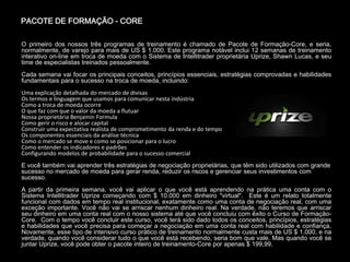 PACOTE DE FORMAÇÃO - CORE

O primeiro dos nossos três programas de treinamento é chamado de Pacote de Formação-Core, e seria,
normalmente, de varejo para mais de US $ 1.000. Este programa notável inclui 12 semanas de treinamento
interativo on-line em troca de moeda com o Sistema de Intellitrader proprietária Uprize, Shawn Lucas, e seu
time de especialistas treinados pessoalmente.
Cada semana vai focar os principais conceitos, princípios essenciais, estratégias comprovadas e habilidades
fundamentais para o sucesso na troca de moeda, incluindo:
Uma explicação detalhada do mercado de divisas
Os termos e linguagem que usamos para comunicar nesta indústria
Como a troca de moeda ocorre
O que faz com que o valor da moeda a flutuar
Nossa proprietária Benjamin Formula
Como gerir o risco e alocar capital
Construir uma expectativa realista de comprometimento da renda e do tempo
Os componentes essenciais da análise técnica
Como o mercado se move e como se posicionar para o lucro
Como entender os indicadores e padrões
Configurando modelos de probabilidade para o sucesso comercial
E você também vai aprender três estratégias de negociação proprietárias, que têm sido utilizados com grande
sucesso no mercado de moeda para gerar renda, reduzir os riscos e gerenciar seus investimentos com
sucesso.
A partir da primeira semana, você vai aplicar o que você está aprendendo na prática uma conta com o
Sistema Intellitrader Uprize começando com $ 10.000 em dinheiro "virtual". Este é um relato totalmente
funcional com dados em tempo real institucional, exatamente como uma conta de negociação real, com uma
exceção importante. Você não vai se arriscar nenhum dinheiro real. Na verdade, não teremos que arriscar
seu dinheiro em uma conta real com o nosso sistema até que você concluiu com êxito o Curso de Formação-
Core. Com o tempo você concluir este curso, você terá sido dado todos os conceitos, princípios, estratégias
e habilidades que você precisa para começar a negociação em uma conta real com habilidade e confiança.
Novamente, esse tipo de intensivo curso prático de treinamento normalmente custa mais de US $ 1.000, e na
verdade, quando você considerar tudo o que você está recebendo, seria bom que vale. Mas quando você se
juntar Uprize, você pode obter o pacote inteiro de treinamento-Core por apenas $ 199,99.
 