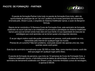 PACOTE DE FORMAÇÃO - PARTNER



       O pacote de formação-Partner inclui tudo no pacote de formação-Core inclui, além da
      oportunidade de participar de um "ao vivo" acelerou de 4 horas seminário de treinamento
    ensinada pelo, Shawn Lucas, o arquiteto do Sistema Intellitrader Uprize, e autor do Benjamin
                                              fórmula.

    Depois de ter concluído a 12-Semana Curso de Formação-Core, este seminário de formação
   acelerada vai reunir tudo isso e se cristalizam os princípios e estratégias do Sistema Intellitrader
    Uprize para que se tornem ainda mais claro em sua mente. E sua capacidade de executar as
             estratégias que você aprendeu vai se tornar quase uma segunda natureza.

     E se por algum motivo você não puder comparecer em pessoa, você pode assistir ao vivo,
                      transmitido pela internet em qualquer lugar do mundo.
     Precisa de um cursinho? Não tem problema, você pode assistir não apenas uma vez, mas
                                   quantas vezes você quiser.

  Este tipo de seminário normalmente custa $2.500 ou mais. Mas, como membro Uprize, você não
                            terá que pagar em qualquer lugar perto disso.

    O pacote de formação de parceiros, que inclui as 12 semanas de Curso de Formação Core, o
    Sistema Intellitrader Uprize, o full-institucional de dados de alimentação, e o show de 4 horas
  seminário de treinamento acelerado com Shawn Lucas, incluindo ilimitadas cursos de reciclagem,
                                            é apenas $ 499,99.
 