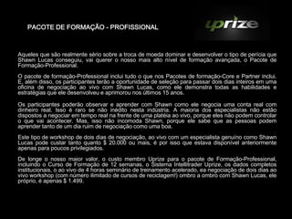 PACOTE DE FORMAÇÃO - PROFISSIONAL



Aqueles que são realmente sério sobre a troca de moeda dominar e desenvolver o tipo de perícia que
Shawn Lucas conseguiu, vai querer o nosso mais alto nível de formação avançada, o Pacote de
Formação-Professional.
O pacote de formação-Professional inclui tudo o que nos Pacotes de formação-Core e Partner inclui.
E, além disso, os participantes terão a oportunidade de seleção para passar dois dias inteiros em uma
oficina de negociação ao vivo com Shawn Lucas, como ele demonstra todas as habilidades e
estratégias que ele desenvolveu e aprimorou nos últimos 15 anos.

Os participantes poderão observar e aprender com Shawn como ele negocia uma conta real com
dinheiro real. Isso é raro se não inédito nesta indústria. A maioria dos especialistas não estão
dispostos a negociar em tempo real na frente de uma platéia ao vivo, porque eles não podem controlar
o que vai acontecer. Mas, isso não incomoda Shawn, porque ele sabe que as pessoas podem
aprender tanto de um dia ruim de negociação como uma boa.
Este tipo de workshop de dois dias de negociação, ao vivo com um especialista genuíno como Shawn
Lucas pode custar tanto quanto $ 20.000 ou mais, é por isso que estava disponível anteriormente
apenas para poucos privilegiados.
De longe o nosso maior valor, o custo membro Uprize para o pacote de Formação-Professional,
incluindo o Curso de Formação de 12 semanas, o Sistema Intellitrader Uprize, os dados completos
institucionais, o ao vivo de 4 horas seminário de treinamento acelerado, ea negociação de dois dias ao
vivo workshop (com número ilimitado de cursos de reciclagem!) ombro a ombro com Shawn Lucas, ele
próprio, é apenas $ 1.499.
 