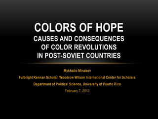 COLORS OF HOPE
         CAUSES AND CONSEQUENCES
            OF COLOR REVOLUTIONS
          IN POST-SOVIET COUNTRIES
                             Mykhailo Minakov
Fulbright Kennan Scholar, Woodrow Wilson International Center for Scholars
         Department of Political Science, University of Puerto Rico
                             February 7, 2013
 
