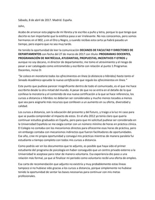 Sábado, 8 de abril de 2017. Madrid. España.
John,
Acabo de arrancar esta página de mi libreta y te escribo a puño y letra, porque lo que tengo que
decirte es tan importante que la estética pasa a ser irrelevante. No nos conocemos, pero somos
hermanos en el 802, y en el Oro y Negro, y cuando recibas esta carta ya habrá pasado un
tiempo, pero espero que no sea muy tarde.
He tenido la oportunidad de leer la comunicación DECANOS DE FACULTAD Y DIRECTORES DE
DEPARTAMENTOS con fecha del 27 de marzo de 2017 con título: PROGRAMAS DOCENTES,
PROGRAMACIÓN DE MATRÍCULA, AYUDANTIAS, PROPUESTAS, INCENTIVOS Y OTROS y
aunque no soy decano, ni director de departamento; me tomo el atrevimiento y el riesgo de
pasar a ser catalogado como entrometido y escribirte con relación al punto 1.Programas
Docentes, inciso D:
“Se coloca en moratoria todos los ofrecimientos en línea (a distancia o híbridos) hasta tanto el
Senado Académico apruebe la nueva certificación que regula los ofrecimientos en línea.”
Este punto que pudiese parecer insignificante dentro de todo el comunicado, es el que me hace
escribirte desde la otra mitad del mundo. A pesar de que no se entra en el detalle de lo que
conlleva la moratoria y el contenido de esa nueva certificación a la que se hace referencia, los
cursos a distancia o híbridos no deberían ser considerados y mucho menos tocados a menos
que sea para asignarle más recursos que conlleven a un aumento en su oferta, diversidad y
calidad.
Los cursos a distancia, son la educación del presente y del futuro, y traigo a la luz mi caso para
que se pueda comprender el impacto de estos. En el año 2012 yo tenía claro que quería
continuar estudios graduados en España, pero para que mi solicitud pudiese ser considerada en
la Universidad Española se me exigía contar con un número mínimo de horas en práctica clínica.
El Colegio no contaba con los mecanismos directos para ofrecerme esas horas de práctica, pero
sin embargo contaba con mecanismos indirectos que fueron facilitadores de oportunidades.
Ese año, cree mi propia oportunidad y conseguí mis prácticas mientras de manera paralela fui
estudiante a tiempo completo con todos mis cursos a distancia.
Como podrás ver en los documentos que te adjunto, es posible que haya sido el primer
estudiante del programa de psicología en haber conseguido que un centro privado externo a la
Universidad le aceptase para rotar de manera voluntaria. Esa experiencia dio paso a una
relación más formal, ya que al finalizar mi periodo como voluntario recibí una oferta de empleo.
Esa carta de recomendación que adjunto no existiría y muy probablemente estas líneas
tampoco si no hubiese sido gracias a los cursos a distancia, porque simplemente no hubiese
tenido la oportunidad de sentar las bases necesarias para continuar con mis metas
profesionales.
 