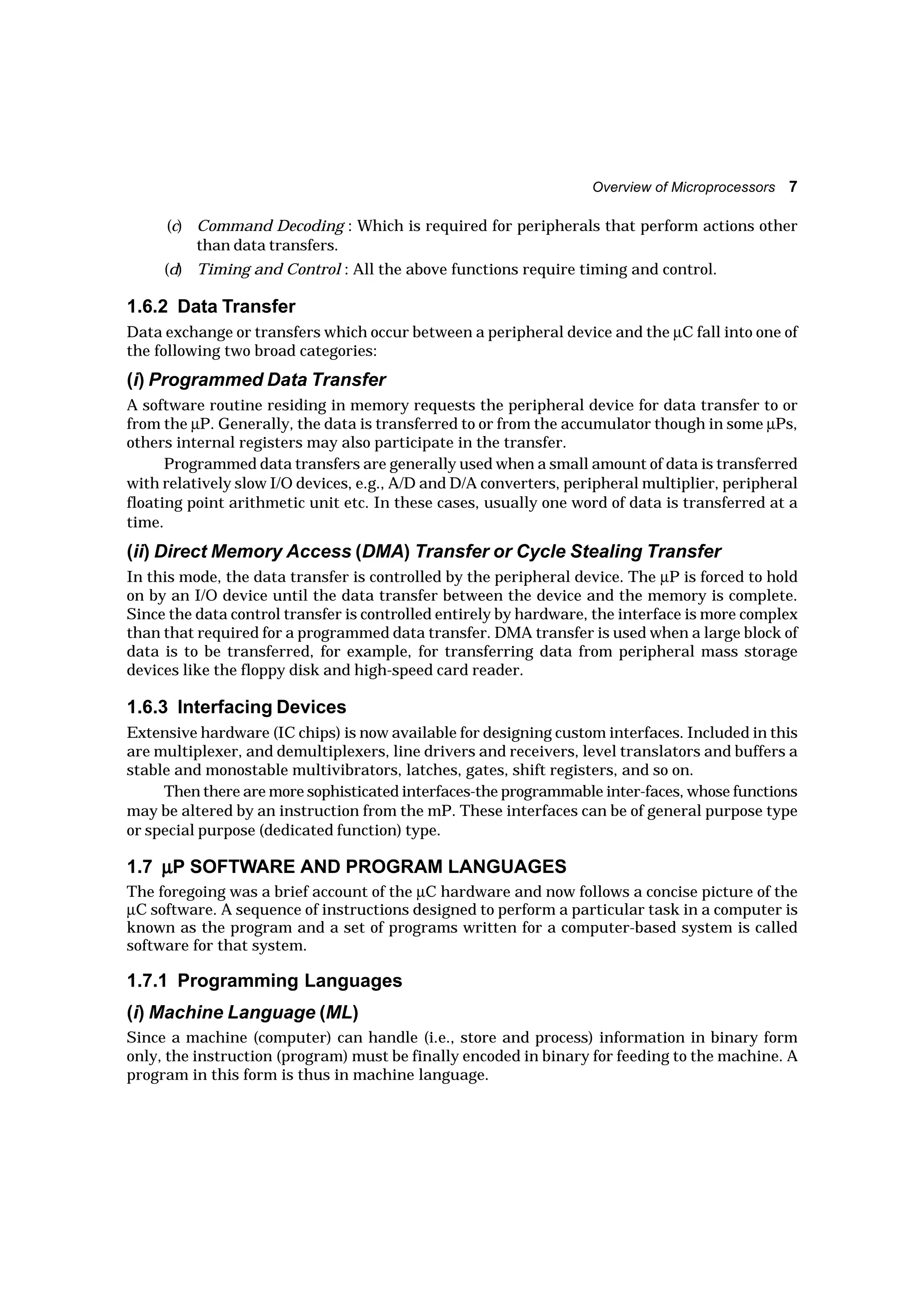 Overview of Microprocessors 7
(c) Command Decoding : Which is required for peripherals that perform actions other
than data transfers.
(d) Timing and Control : All the above functions require timing and control.
1.6.2 Data Transfer
Data exchange or transfers which occur between a peripheral device and the µC fall into one of
the following two broad categories:
(i) Programmed Data Transfer
A software routine residing in memory requests the peripheral device for data transfer to or
from the µP. Generally, the data is transferred to or from the accumulator though in some µPs,
others internal registers may also participate in the transfer.
Programmed data transfers are generally used when a small amount of data is transferred
with relatively slow I/O devices, e.g., A/D and D/A converters, peripheral multiplier, peripheral
floating point arithmetic unit etc. In these cases, usually one word of data is transferred at a
time.
(ii) Direct Memory Access (DMA) Transfer or Cycle Stealing Transfer
In this mode, the data transfer is controlled by the peripheral device. The µP is forced to hold
on by an I/O device until the data transfer between the device and the memory is complete.
Since the data control transfer is controlled entirely by hardware, the interface is more complex
than that required for a programmed data transfer. DMA transfer is used when a large block of
data is to be transferred, for example, for transferring data from peripheral mass storage
devices like the floppy disk and high-speed card reader.
1.6.3 Interfacing Devices
Extensive hardware (IC chips) is now available for designing custom interfaces. Included in this
are multiplexer, and demultiplexers, line drivers and receivers, level translators and buffers a
stable and monostable multivibrators, latches, gates, shift registers, and so on.
Then there are more sophisticated interfaces-the programmable inter-faces, whose functions
may be altered by an instruction from the mP. These interfaces can be of general purpose type
or special purpose (dedicated function) type.
1.7 µµµµµP SOFTWARE AND PROGRAM LANGUAGES
The foregoing was a brief account of the µC hardware and now follows a concise picture of the
µC software. A sequence of instructions designed to perform a particular task in a computer is
known as the program and a set of programs written for a computer-based system is called
software for that system.
1.7.1 Programming Languages
(i) Machine Language (ML)
Since a machine (computer) can handle (i.e., store and process) information in binary form
only, the instruction (program) must be finally encoded in binary for feeding to the machine. A
program in this form is thus in machine language.
 