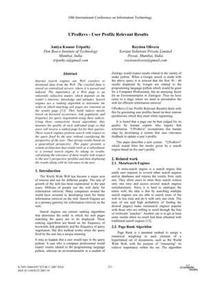 10th International Conference on Information Technology



                                       UProRevs - User Profile Relevant Results

                      Amiya Kumar Tripathy                                             Royston Olivera
                   Don Bosco Institute of Technology                           Xoriant Solutions Private Limited
                            Mumbai, India                                           Powai, Mumbai, India
                        tripathy.a@gmail.com                                      roystonolivera@gmail.com


                                   Abstract                               Zoology would expect results related to the variety of
                                                                          snake python. When a Google search is made with
             Internet search engines use Web crawlers to                  the above query it is noticed that the first 30 - 40
             download data from the Web. The crawled data is              results displayed by Google are related to the
             stored on centralized servers, where it is parsed and        programming language python which would be great
             indexed. The importance of a Web page is an                  for a Computer Professional, but an annoying factor
             inherently subjective matter, which depends on the           for an Environmentalist or Zoologist. Thus we have
             reader’s interests, knowledge and attitudes. Search          come to a stage where we need to personalize the
             engines use a ranking algorithm to determine the             web for efficient information retrieval
             order in which matching web pages are returned on
                                                                          UProRevs (User Profile Relevant Results) deals with
             the results page [12]. They build indices mostly
                                                                          this by generating user profiles based on their interest
             based on keyword occurrence, link popularity and
                                                                          (profession) which they enter while registering.
             frequency for query negotiation using these indices.
             Using these connectivity based algorithms, they                  It is found that a page can be best judged for its
             measure the quality of each individual page so that          quality by human experts who require that
             users will receive a ranked page list for their queries.     information. “UProRevs” incorporates this human
             These search engines perform search with respect to          edge by developing a system that uses relevance
             the query fired by the user without considering the          feedback to update a user’s profile.
             perspective of the user. Thus giving results based on
                                                                             This paper describes a new system “UProRevs”
             a generalized perspective. This paper presents a
                                                                          which would filter the results given by a search
             system architecture that would work as a subordinate
                                                                          engine based on the user's profile
             to a normal search engine by taking its results,
             calculating the relevance of these results with respect
             to the user's perspective (profile) and then displaying      2. Related work
             the results along with its relevance to the user.            2.1. MetaSearch Engines
                                                                               A meta-search engine is a search engine that
             1. Introduction                                              sends user requests to several other search engines
                 The World Wide Web has become a major area               and/or databases and returns the results from each
             of interest and use for different people. The rate of        one. They allow users to enter their search criteria
             growth of the web has been exponential in the past           only one time and access several search engines
             years. Millions of people use the web daily for              simultaneously. Since it is hard to catalogue the
             information retrieval. Many companies around the             entire web, the idea is that by searching multiple
             world have invested in developing tools for better           search engines you are able to search more of the
             information retrieval on the web. Search Engines act         web in less time and do it with only one click. The
             as a primary gateway for information retrieval on the        ease of use and high probability of finding the
             web.                                                         desired page(s) make metasearch engines popular
                                                                          with those who are willing to weed through the lists
                 Search engines use certain ranking algorithms
                                                                          of irrelevant ’matches’. Another use is to get at least
             that determine the order in which the web pages
                                                                          some results when no result had been obtained with
             matching the query are to be displayed. These
                                                                          traditional search engines [12].
             ranking algorithms are based on the frequency of
             keywords, link popularity and the frequency of query         2.2. Page Rank Algorithm
             negotiation. But this method works when the query
             fired by the user has a unique meaning.                           Page Rank is a patented method to assign a
                                                                          numerical weighting to each element of a
             It may so happen that a user would type in the query         hyperlinked set of documents, such as the World
             python. A user who is computer professional would            Wide Web, with the purpose of ”measuring” its
             expect results related to the programming language           relative importance within the set. The algorithm
             python, whereas an environmentalist or a student of



0-7695-3068-0/07 $25.00 © 2007 IEEE                                     271
                                                                        265
DOI 10.1109/ICIT.2007.39
 