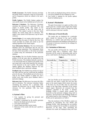 Profile Generator- The Profile Generator develops            6. The results are displayed along with its relevance.
the profile which is basically a large set of keywords       7. User gives feedback for the webpage he visits.
and its frequencies which are related to the user’s          8. User profile is updated by the profile updater
profile.                                                        based on feedback given.
Profile Updater- The Profile Updater updates the
users profile based on the feedback given by the user.
                                                             5. System’s Mechanism
Relevance Calculator- The Relevance Calculator                  The goal of our project is to apply our filter to the
calculates the relevance of a particular URL with            results given by a normal search engine like Google
respect to his/her profile. The output of the                and get the same quality results as Google but along
Relevance Calculator is the URL along with its
                                                             with its relevance to the user’s profile.
relevance. This output is given to the core which
displays the results along with its relevance. The
output is also stored in the Relevance Log for future        5.1. Relevance of Search Results
reference.                                                       The results that are displayed for a particular
Search Engine- It is an engine which provides a set          query should be relevant to the user’s profile.
of results when the query is fired by the Core. The          Relevancy is a relative term and hence the user’s
results provided are simple and sorted as per the            registered information and feedback would decide on
ranking algorithm of the search engine.                      the amount of relevancy incurred by the webpage for
                                                             a particular query.
User Information Database- The User Information
Database stores the information that the user has            5.2. Calculation of Relevancy
entered during registration. This information forms             The user profile will basically be a large set of
the base of the user profile i.e. the initial user profile   keywords along with a frequency value. These
is created using the information in this particular          keywords will be sorted in decreasing order and be
database.                                                    given a rank based on the frequency of the keyword.
User Profiles- The User Profiles Database stores the                                Table 1.
profiles of all the users that are generated by the
Profile Generator. This database basically consists of        Keywords (kui)        Frequency(fui)       Rank(ri)
a set of keywords that are related to the profile of the
user along with a rank which specifies the relevance                 ku0                  fu0                r0
of the keyword to the user’s profile. The profile                    ku1                  fu1                r1
updater updates this database whenever the user
                                                                     ku2                  fu2                r2
gives feedback about a particular webpage.
                                                                      |                    |                  |
Feedback Log- The feedback log consists of a log of
the URLs that the user has visited and the feedback                   |                    |                  |
given by the user. This feedback given by the user is
                                                                     kuN                  fuN                rN
used by the Proﬁle Updater to update the user’s
profile every time he/she gives feedback about a
particular webpage.
                                                                 The User Profile can be represented as in Table-
Relevance Log- The Relevance Log stores the URLs             1.When the user enters a query the core fires this
and its relevance. The relevance calculator before           query to the search engine which returns the results
calculating the relevance for a particular URL               in the form of a list of URLs that are sorted with
consults the Relevance Log to check whether the              respect to the Page Rank Algorithm of the remote
relevance for this particular URL has been                   search engine. Keywords are extracted from the
calculated.                                                  webpage’s specified in the result. A dynamic
                                                             Webpage Profile is created which contains the
                                                             keywords on that particular webpage along with its
4. System’s Flow                                             frequency. The keywords in the Webpage Profile are
                                                             also ranked based on their frequency. The Webpage
1. User registers by giving his personal and
                                                             Profile can be represented as in Table 2.
   professional details.
2. A profile is generated by the profile generator               Thus the mechanics of the UProRevs system are
   based on the details given by the user.                   initialised by developing the User Profile and
3. User enters search query.                                 Webpage Profile. After generating the two profiles
4. Search Engine provides current results.                   the system compares the two profiles to calculate the
5. Relevance of the results with the user’s profile is       Relevance of the page. After calculating the
   calculated.                                               relevance the results are displayed along with their




                                                               273
                                                               267
 
