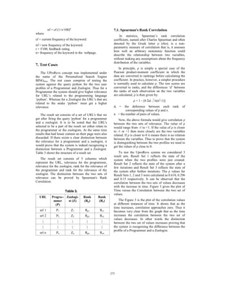nf = cf (1+r/100)n                                7.1. Spearman's Rank Correlation
where
                                                                  In statistics, Spearman’s rank correlation
cf = current frequency of the keyword.                       coefficient, named after Charles Spearman and often
nf = new frequency of the keyword.                           denoted by the Greek letter ρ (rho), is a non-
r = f/100, feedback rating.                                  parametric measure of correlation that is, it assesses
n= frequency of the keyword in the webpage.                  how well an arbitrary monotonic function could
                                                             describe the relationship between two variables,
                                                             without making any assumptions about the frequency
                                                             distribution of the variables.
7. Test Cases
                                                                 In principle, ρ is simply a special case of the
    The UProRevs concept was implemented under               Pearson product-moment coefficient in which the
the name of the Personalized Search Engine                   data are converted to rankings before calculating the
BINGbeta. The test cases comprise of testing the             coefficient. In practice, however, a simpler procedure
system against the query python for the two user             is normally used to calculate ρ. The raw scores are
proﬁles of a Programmer and Zoologist. Thus for a            converted to ranks, and the differences ‘d’ between
Programmer the system should give higher relevance           the ranks of each observation on the two variables
for URL’s related to the programming language                are calculated. ρ is then given by:
’python’. Whereas for a Zoologist the URL’s that are                        ρ = 1 – [6 Σd i2/n(n2-1)]
related to the snake ’python’ must get a higher
relevance.                                                   di =   the deference between each               rank   of
                                                                     corresponding values of p and z.
    The result set consists of a set of URL's that we        n = the number of pairs of values.
get after firing the query 'python' for a programmer             Now, the above formula would give correlation ρ
and a zoologist. It is to be noted that the URL's            between the two sets of relevance. The value of ρ
selected to be a part of the result set either relate to     would range from -1 to +1. If the value of ρ is closer
the programmer or the zoologists. At the same time           to -1 or +1 then more closely are the two variables
results that had lesser content on their page were also      related. If ρ is closer to 0 it means there is no relation
discarded. If there exists a clear distinction between       between the variables. Thus to prove that the system
the relevance for a programmer and a zoologist, it           is distinguishing between the two profiles we need to
would prove that the system is indeed recognizing a          get the values of ρ close to 0.
distinction between a Programmer and a Zoologist.
Table 3 shows the structure of a result set.                     To test the UproRevs system we considered 3
                                                             result sets. Result Set 1 reflects the state of the
    The result set consists of 5 columns which               system when the two profiles were just created.
represent the URL, relevance for the programmer,             Result Set 2 reflects the state of the system after a
relevance for the zoologist, rank for the relevance of       few iterations and Result Set 3 reflects the state of
the programmer and rank for the relevance of the             the system after further iterations. The ρ values for
zoologist. The distinction between the two sets of           Result Sets 1, 2 and 3 were calculated as 0.618, 0.296
relevance can be proved by Spearman's Rank                   and 0.15 respectively. It can be observed that the
Correlation.                                                 correlation between the two sets of values decreases
                                                             with the increase in time. Figure 3 gives the plot of
                        Table 3.                             Time versus the Correlation between the two set of
                                                             values.
  URL         Progra-- Zoologi-      Rank        Rank
               mmer     st (Z)       (Rp)         (Rz)           The Figure 3 is the plot of the correlation values
                (P)                                          at different instances of time. It shows that as the
                                                             time increases, correlation approaches zero. Thus it
   url 1         P1             Z1    Rp1         Rz1        becomes very clear from the graph that as the time
   url 2         P2             Z2    Rp2         Rz2        increases the correlation between the two set of
                                                             values decreases. In other words the distinction
     |            |             |        |         |         between the two set of values increases proving that
     |            |             |        |         |         the system is recognising the difference between the
                                                             profile of a Programmer and a Zoologist.
   url n         Pn             Zn    Rpn         Rzn




                                                           275
                                                           269
 
