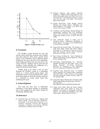 [2] Kazunari Sugiyama, Kenji Hatano, Masatoshi
                                                               Yoshikawa. “Adaptive Web Search Based on User
                                                               Profile Constructed without Any Effort from Users”,
                                                               Proceeding of 13th International Conference on world
                                                               wide web, New York, USA ISBN: 1-58113-844-X
                                                               Page 675-684, (2004).

                                                           [3] Ricardo Baeza-Yates, Carlos Hurtado, Marcelo
                                                               Mendoza and Georges Dupret. “Modelling User
                                                               Search Behavior”. Proceedings of the Third Latin
                                                               American Web Congress, (2005).

                                                           [4] Yuefeng Li and Ning Zhong, “Mining Ontology for
                                                               Automatically Acquiring Web User Information
                                                               Needs”, IEEE Transaction on Knowledge and Data
                                                               Engineering, Volume-14, Issue - 4, ISSN: 1041-4347,
                                                               (2006).

                                                           [5] Boris Chidlovskii, Natalie S. Glance and M.
                                                               Antonietta Grasso. “Collaborative Re-Ranking of
                                                               Search Results”. Proceeding of AAAI-2000Workshop
               Figure 3: Graph of Time v/s ρ                   on AI for Web Search (2000).

                                                           [6] Sergey Brin and Lawrence Page. “The Anatomy of a
                                                               Large Scale Hyper textual Web Search Engine”.
8. Conclusion                                                  Proceeding of 7th International Conference on World
                                                               Wide Web, Australia, Elsevier Science Publishers,
    The UProRevs system provides the user with                 ISSN:0169-7552, Page 107-117, (1998)
relevant search results thus saving the users valuable
                                                           [7] Ray-I Chang, Jan-Ming Ho. “Active Feedback for
time spent otherwise while using a general search              Effective Web Search”, Technical Report No. TR-IIS-
engine. A few drawbacks, such as dishonest details             05-013, September 2005.
provided by the user at the time of his registration,
unfair ratings provided by the users may prove to be       [8] Hsin-Chang Yang,Chung-Hong Lee. “Automatic
critical. However, emphasis must be given that the             Metadata Generation for Web Pages Using a Text
UproRevs system describes the architecture of a                Mining Approach”, Proceedings International
simple Personalized Search Engine.                             Workshop on Challenges in Web Information
                                                               Retrieval and Integration (WIRE05). April 2005.
    Another point to be noted is that we have
discussed the UProRevs system as a subordinate             [9] Sung-Won Jung, Hyuk-Chul Kwon. “A Scalable
system to a remote general search engine. This                 Hybrid Approach for Extracting Head Components
                                                               from Web Tables”. IEEE transaction on Knowledge
subordinate system can be transformed into a stand-
                                                               and Data Engineering, Volume 18, Issue 2, Page-174-
alone search engine in which the relevance would act           187, February 2006.
as a parameter to re-rank search results thus
redefining web search.                                    [10] Sergey Brin, Rajeev Motwani and T. Winograd. “Page
                                                               Rank Citation Ranking: Bringing Order to the Web
                                                               Lawrence Page”.
9. Acknowledgment                                              http://dbpubs.stanford.edu:8090/pub/showDoc.pdf
   This work has been done in Multimedia                  [11] Akshay Surve, Manav Shah and Amiya Tripathy.
Laboratory of Don Bosco Institute of Technology                “Optimizing Web search engine by using user
and is fully supported by Don Bosco Institute of               feedback”, Proceedings of International Conference
Technology, Mumbai, India.                                     Business and Information (BAI2007), July 2007,
                                                               Tokyo, Japan. Volume 4, ISSN-1729-9322.
10. References
[1] Wen-Chih Peng and Yu-Chin Lin. “Ranking Web
    Search Results from Personalized Perspective”.
    Proceedings of the IEEE joint Conference on E-
    Commerce Technology (CEC’06) and Enterprises
    Computing, E-Commerce and E-Service (EEE’06),
    San Francisco, California, June 26-29, 2006.




                                                         276
                                                         270
 