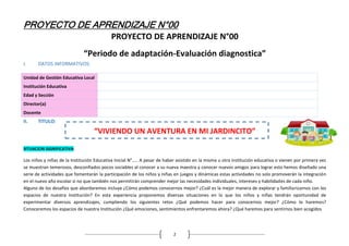 PROYECTO DE APRENDIZAJE N°00
2
PROYECTO DE APRENDIZAJE N°00
“Periodo de adaptación-Evaluación diagnostica”
I. DATOS INFORMATIVOS:
Unidad de Gestión Educativa Local
Institución Educativa
Edad y Sección
Director(a)
Docente
II. TITULO:
“VIVIENDO UN AVENTURA EN MI JARDINCITO”
SITUACION SIGNIFICATIVA:
Los niños y niñas de la Institución Educativa Inicial N°….. A pesar de haber asistido en la misma u otra institución educativa o vienen por primera vez
se muestran temerosos, desconfiados pocos sociables al conocer a su nueva maestra y conocer nuevos amigos para lograr esto hemos diseñado una
serie de actividades que fomentarán la participación de los niños y niñas en juegos y dinámicas estas actividades no solo promoverán la integración
en el nuevo año escolar si no que también nos permitirán comprender mejor las necesidades individuales, intereses y habilidades de cada niño.
Alguno de los desafíos que abordaremos incluye ¿Cómo podemos conocernos mejor? ¿Cuál es la mejor manera de explorar y familiarizarnos con los
espacios de nuestra Institución? En esta experiencia proponemos diversas situaciones en lo que los niños y niñas tendrán oportunidad de
experimentar diversos aprendizajes, cumpliendo los siguientes retos ¿Qué podemos hacer para conocernos mejor? ¿Cómo lo haremos?
Conoceremos los espacios de nuestra Institución ¿Qué emociones, sentimientos enfrentaremos ahora? ¿Qué haremos para sentirnos bien acogidos
 