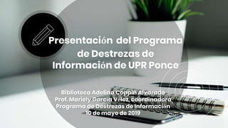 Presentación del Programa
de Destrezas de
Información de UPR Ponce
Biblioteca Adelina Coppin Alvarado
Prof. Mariely García Vélez, coordinadora
Programa de Destrezas de Información
10 de mayo de 2019
 