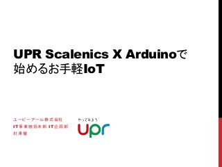 UPR Scalenics X Arduinoで
始めるお手軽IoT
ユーピーアール株式会社
IT事業統括本部 IT企画部
村澤徹
 