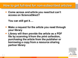 How to get full-text for non-subscribed articles Come across and article you need but can’t access on ScienceDirect? You can still get it…. Make a request for the article you need through your library Library will then provide the article as a PDF file by scanning it from the print collection, purchasing the article from the publisher or borrowing a copy from a resource sharing partner library 