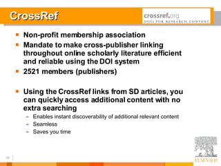 CrossRef Non-profit membership association Mandate to make cross-publisher linking throughout online scholarly literature efficient and reliable using the DOI system 2521 members (publishers) Using the CrossRef links from SD articles, you can quickly access additional content with no extra searching Enables instant discoverability of additional relevant content Seamless Saves you time 