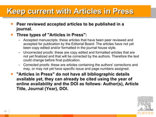Keep current with Articles in Press Peer reviewed accepted articles to be published in a journal.  Three types of &quot;Articles in Press&quot;:  Accepted manuscripts: these articles that have been peer reviewed and accepted for publication by the Editorial Board. The articles have not yet been copy edited and/or formatted in the journal house style.  Uncorrected proofs: these are copy edited and formatted articles that are not yet finalized and that will be corrected by the authors. Therefore the text could change before final publication.  Corrected proofs: these are articles containing the authors' corrections and may, or may not yet have specific issue and page numbers assigned.  &quot;Articles in Press&quot; do not have all bibliographic details available yet, they can already be cited using the year of online availability and the DOI as follows: Author(s), Article Title, Journal (Year), DOI.  