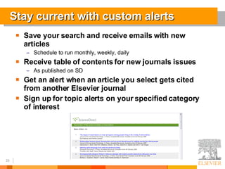 Stay current with custom alerts Save your search and receive emails with new articles Schedule to run monthly, weekly, daily Receive table of contents for new journals issues As published on SD Get an alert when an article you select gets cited from another Elsevier journal Sign up for topic alerts on your specified category of interest 