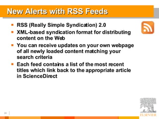 New Alerts with RSS Feeds RSS (Really Simple Syndication) 2.0 XML-based syndication format for distributing content on the Web You can receive updates on your own webpage of all newly loaded content matching your search criteria Each feed contains a list of the most recent titles which link back to the appropriate article in ScienceDirect 