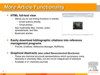 More Article Functionality HTML full-text view Allows you to use linking functions in articles Email authors directly Email articles See multimedia files: movies, audio,  spreadsheets, text files Bookmark articles Easily download bibliographic citations into reference management programs ProCite, EndNote, Reference Manager, RefWorks Graphical Abstracts  (also called Stereochemical Structures) These are chemical structural representations which accompany many abstracts in chemistry titles, but are not an integral part of abstracts Available in 21 chemistry journals 
