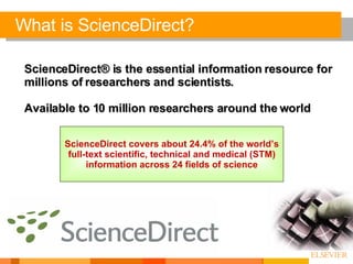 ScienceDirect® is the essential information resource for millions of researchers and scientists. Available to 10 million researchers around the world What is ScienceDirect? ScienceDirect covers about 24.4% of the world’s full-text scientific, technical and medical (STM) information across 24 fields of science 