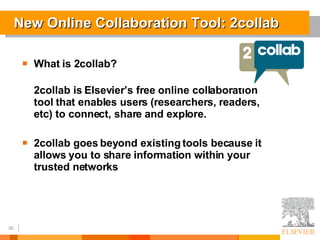 New Online Collaboration Tool: 2collab What is 2collab? 2collab is Elsevier’s free online collaboration tool that enables users (researchers, readers, etc) to connect, share and explore. 2collab goes beyond existing tools because it allows you to share information within your trusted networks 