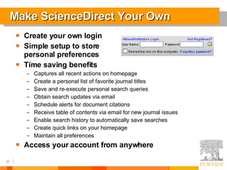 Make ScienceDirect Your Own Create your own login Simple setup to store  personal preferences Time saving benefits Captures all recent actions on homepage Create a personal list of favorite journal titles Save and re-execute personal search queries Obtain search updates via email Schedule alerts for document citations Receive table of contents via email for new journal issues Enable search history to automatically save searches Create quick links on your homepage Maintain all preferences Access your account from anywhere 