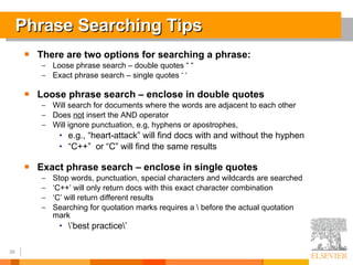 Phrase Searching Tips There are two options for searching a phrase:  Loose phrase search – double quotes “ “ Exact phrase search – single quotes ‘ ‘ Loose phrase search – enclose in double quotes Will search for documents where the words are adjacent to each other Does  not  insert the AND operator Will ignore punctuation, e.g, hyphens or apostrophes,  e.g., “heart-attack” will find docs with and without the hyphen “ C++”  or “C” will find the same results Exact phrase search – enclose in single quotes Stop words, punctuation, special characters and wildcards are searched  ‘ C++’ will only return docs with this exact character combination ‘ C’ will return different results Searching for quotation marks requires a \ before the actual quotation mark \’best practice\’  