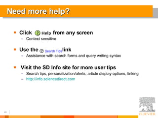 Need more help? Click  from any screen Context sensitive Use the  link  Assistance with search forms and query writing syntax Visit the SD Info site for more user tips Search tips, personalization/alerts, article display options, linking http://info.sciencedirect.com 