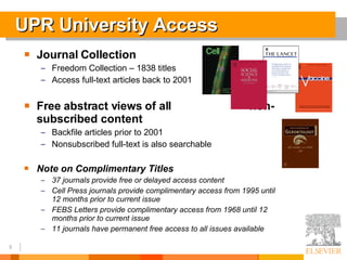 UPR University Access Journal Collection Freedom Collection – 1838 titles Access full-text articles back to 2001 Free abstract views of all  non-subscribed content Backfile articles prior to 2001 Nonsubscribed full-text is also searchable Note on Complimentary Titles 37 journals provide free or delayed access content Cell Press journals provide complimentary access from 1995 until 12 months prior to current issue FEBS Letters provide complimentary access from 1968 until 12 months prior to current issue  11 journals have permanent free access to all issues available 