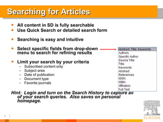 Searching for Articles All content in SD is fully searchable Use Quick Search or detailed search form Searching is easy and intuitive Select specific fields from drop-down  menu to search for refining results Limit your search by your criteria Subscribed content only Subject area Date of publication Document type Favorite journals Hint:  Login and turn on the Search History to capture all of your search queries.  Also saves on personal homepage. 