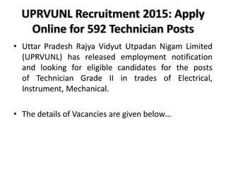 UPRVUNL Recruitment 2015: Apply
Online for 592 Technician Posts
• Uttar Pradesh Rajya Vidyut Utpadan Nigam Limited
(UPRVUNL) has released employment notification
and looking for eligible candidates for the posts
of Technician Grade II in trades of Electrical,
Instrument, Mechanical.
• The details of Vacancies are given below…
 